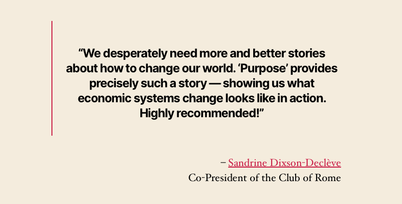 “We desperately need more and better stories about how to change our world. ‘Purpose’ provides precisely such a story — showing us what economic systems change looks like in action. Highly recommended!”